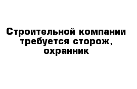 Строительной компании требуется сторож, охранник